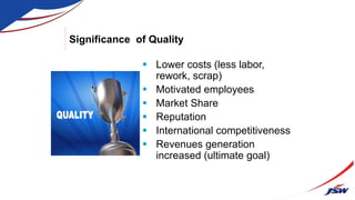 Significance of Quality
 Lower costs (less labor,
rework, scrap)
 Motivated employees
 Market Share
 Reputation
 International competitiveness
 Revenues generation
increased (ultimate goal)
 