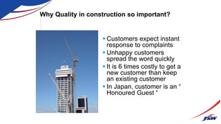 Why Quality in construction so important?
 Customers expect instant
response to complaints
 Unhappy customers
spread the word quickly
 It is 6 times costly to get a
new customer than keep
an existing customer
 In Japan, customer is an “
Honoured Guest “
 