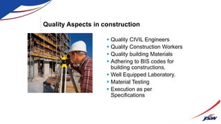 Quality Aspects in construction
 Quality CIVIL Engineers
 Quality Construction Workers
 Quality building Materials
 Adhering to BIS codes for
building constructions.
 Well Equipped Laboratory.
 Material Testing
 Execution as per
Specifications
 