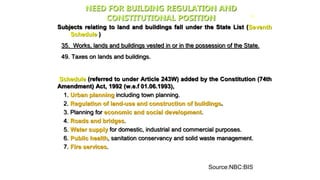 NEED FOR BUILDING REGULATION AND
CONSTITUTIONAL POSITION
Subjects relating to land and buildings fall under the State List (Seventh
Schedule )
35. Works, lands and buildings vested in or in the possession of the State.
49. Taxes on lands and buildings.
Schedule (referred to under Article 243W) added by the Constitution (74th
Amendment) Act, 1992 (w.e.f 01.06.1993),
1. Urban planning including town planning.
2. Regulation of land-use and construction of buildings.
3. Planning for economic and social development.
4. Roads and bridges.
5. Water supply for domestic, industrial and commercial purposes.
6. Public health, sanitation conservancy and solid waste management.
7. Fire services.
26
Source:NBC:BIS
 