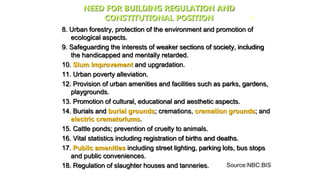 8. Urban forestry, protection of the environment and promotion of
ecological aspects.
9. Safeguarding the interests of weaker sections of society, including
the handicapped and mentally retarded.
10. Slum improvement and upgradation.
11. Urban poverty alleviation.
12. Provision of urban amenities and facilities such as parks, gardens,
playgrounds.
13. Promotion of cultural, educational and aesthetic aspects.
14. Burials and burial grounds; cremations, cremation grounds; and
electric crematoriums.
15. Cattle ponds; prevention of cruelty to animals.
16. Vital statistics including registration of births and deaths.
17. Public amenities including street lighting, parking lots, bus stops
and public conveniences.
18. Regulation of slaughter houses and tanneries.
27
NEED FOR BUILDING REGULATION AND
CONSTITUTIONAL POSITION
Source:NBC:BIS
 