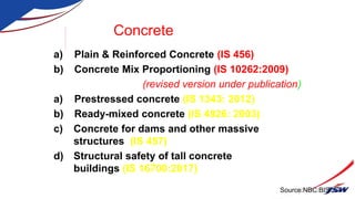 Concrete
a) Plain & Reinforced Concrete (IS 456)
b) Concrete Mix Proportioning (IS 10262:2009)
(revised version under publication)
a) Prestressed concrete (IS 1343: 2012)
b) Ready-mixed concrete (IS 4926: 2003)
c) Concrete for dams and other massive
structures (IS 457)
d) Structural safety of tall concrete
buildings (IS 16700:2017)
Source:NBC:BIS
 
