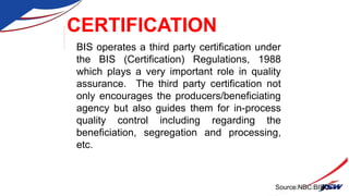 CERTIFICATION
BIS operates a third party certification under
the BIS (Certification) Regulations, 1988
which plays a very important role in quality
assurance. The third party certification not
only encourages the producers/beneficiating
agency but also guides them for in-process
quality control including regarding the
beneficiation, segregation and processing,
etc.
40
Source:NBC:BIS
 