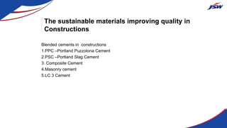 The sustainable materials improving quality in
Constructions
Blended cements in constructions
1.PPC –Portland Puzzolona Cement
2.PSC –Portland Slag Cement
3. Composite Cement
4.Masonry cement
5.LC 3 Cement
 