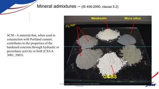 Metakaolin
GGBS
Micro silica
Mineral admixtures – (IS 456:2000, clause 5.2)
SCM - A material that, when used in
conjunction with Portland cement,
contributes to the properties of the
hardened concrete through hydraulic or
pozzolanic activity or both (CSAA
3001, 2003)
Sustainable constructions through Alternative
materials
 