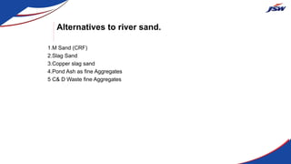 Alternatives to river sand.
1.M Sand (CRF)
2.Slag Sand
3.Copper slag sand
4.Pond Ash as fine Aggregates
5 C& D Waste fine Aggregates
 