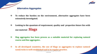  To reduce the burden on the environment, alternative aggregates have been
extensively investigated.
 Looking to the quantum of requirement, quality and properties future lies with
one material - Slags
 Slag aggregates has been proven as a suitable material for replacing natural
coarse and fine aggregates .
 In all developed countries, the use of Slags as aggregates to replace natural
sand/rocks is well established and is in regular practice.
Alternative Aggregates
Sustainable constructions through Alternative
materials
 