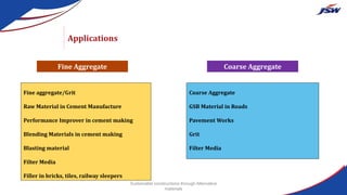 Applications
Fine aggregate/Grit
Raw Material in Cement Manufacture
Performance Improver in cement making
Blending Materials in cement making
Blasting material
Filter Media
Filler in bricks, tiles, railway sleepers
Coarse Aggregate
GSB Material in Roads
Pavement Works
Grit
Filter Media
Fine Aggregate Coarse Aggregate
Sustainable constructions through Alternative
materials
 