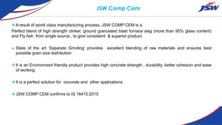 JSW Comp Cem
A result of world class manufacturing process, JSW COMP CEM is a
Perfect blend of high strength clinker, ground granulated blast furnace slag (more than 95% glass content)
and Fly Ash from single source , to give consistent & superior product.
 State of the art ‘Separate Grinding’ provides excellent blending of raw materials and ensures best
possible grain size distribution
It is an Environment friendly product provides high concrete strength , durability, better cohesion and ease
of working.
It is a perfect solution for concrete and other applications.
JSW COMP CEM confirms to IS 16415:2015
 