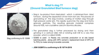 What is slag ??
(Ground Granulated Blast furnace slag)
 Slag is by-product from steel plant , which is obtained from blast
furnace , during the separation of iron from iron ore. The process of
granulating of the slag involves, cooling of molten slag through
high-pressure water jets. This rapidly quenches the slag and forms
granular particles. The resulting granular material comprises
around 95%, non-crystalline calcium-alumino silicates.
 The granulated slag is further processed by drying and then
grinding in a vertical roller mill or rotating ball mill to a very fine
powder, which is called GGBS.
 GGBS is used in Ready mix concrete production or at site based
batching plants , along with OPC cement ( replacement level of OPC 25
%-70%) to make strong & durable concrete
 JSW GGBFS is confirming to IS 16714-2018
Slag confirming to IS 12089
64
 