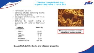 Chemical Composition Of Slag
As per IS 12089:1989 & IS 16714: 2018
SILICA
LIME
ALUMINA
IRON
MAGNESIA
GLASS CONTENT
CHEMICAL
COMPOSITION
RANGE (%)
Microscopic examination reveals the
glassy nature of GGBS particles
27 - 32
30 - 40
17 - 31
0 - 1
0 - 17
85% MIN.
65
Slag exhibits both hydraulic and siliceous properties
 Non metallic product.
 Consisting of glass containing silicates
and aluminates of lime.
 Developed simultaneously with iron in
blast furnace.
 Obtained by rapidly chilling or
quenching with water or steam and
air.
 