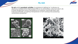 Fly Ash
Fly ash exhibit pozzolanic activities. A pozzolana is defined as “a siliceous or
aluminous material which itself possess little or no cementitious value but which will,
in finely divided form and in the presence of moisture, chemically react with
Calcium hydroxide, at ordinary temperature to form Compounds possessing
cementitious properties.”
 