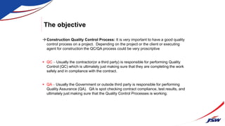The objective
Construction Quality Control Process: It is very important to have a good quality
control process on a project. Depending on the project or the client or executing
agent for construction the QC/QA process could be very proscriptive
 QC – Usually the contractor(or a third party) is responsible for performing Quality
Control (QC) which is ultimately just making sure that they are completing the work
safely and in compliance with the contract.
 QA – Usually the Government or outside third party is responsible for performing
Quality Assurance (QA). QA is spot checking contract compliance, test results, and
ultimately just making sure that the Quality Control Processes is working.
 
