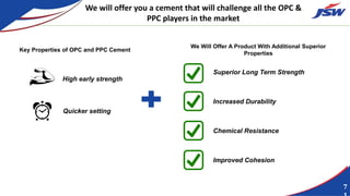 7
We will offer you a cement that will challenge all the OPC &
PPC players in the market
Key Properties of OPC and PPC Cement
We Will Offer A Product With Additional Superior
Properties
High early strength
Quicker setting
Increased Durability
Chemical Resistance
Improved Cohesion
Superior Long Term Strength
 