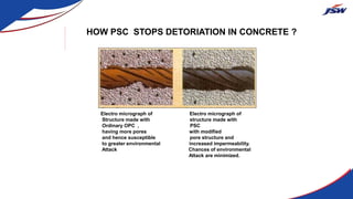 HOW PSC STOPS DETORIATION IN CONCRETE ?
Electro micrograph of Electro micrograph of
Structure made with structure made with
Ordinary OPC , PSC
having more pores with modified
and hence susceptible pore structure and
to greater environmental increased impermeability.
Attack Chances of environmental
Attack are minimized.
 