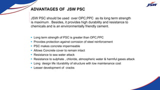 ADVANTAGES OF JSW PSC
 Long term strength of PSC is greater than OPC,PPC
 Provides protection against corrosion of steel reinforcement
 PSC makes concrete impermeable
 Allows Concrete cover to remain intact
 Resistance to sea water attack
 Resistance to sulphate , chloride, atmospheric water & harmful gases attack
 Long design life /durability of structure with low maintenance cost
 Lesser development of cracks
JSW PSC should be used over OPC,PPC as its long term strength
is maximum . Besides, it provides high durability and resistance to
chemicals and is an environmentally friendly cement.
 
