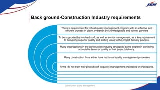 Back ground-Construction Industry requirements
There is requirement for robust quality management program with an effective and
efficient process in place, overseen by knowledgeable and trained partners
To be supported by involved staff, as well as senior management, as a key requirement
to delivering superior quality and adding value to the project delivery process.
Many organizations in the construction industry struggle to some degree in achieving
acceptable levels of quality in their project delivery .
Many construction firms either have no formal quality management processes
Firms do not train their project staff in quality management processes or procedures.
Construction quality Management
 