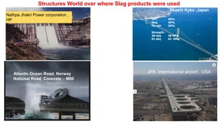 OPC 40%
Slag 40%
Fly ash 20%
Strength:
28-day 48 MPa
91-day 62 MPa
Atlantic Ocean Road, Norway
National Road Concrete – M80
Structures World over where Slag products were used
Akashi Kyko ,Japan
Nathpa Jhakri Power corporation ,
HP
JFK International airport , USA
 
