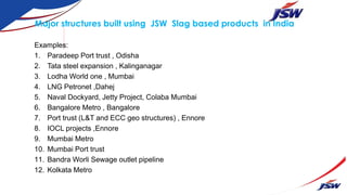 Major structures built using JSW Slag based products in India
Examples:
1. Paradeep Port trust , Odisha
2. Tata steel expansion , Kalinganagar
3. Lodha World one , Mumbai
4. LNG Petronet ,Dahej
5. Naval Dockyard, Jetty Project, Colaba Mumbai
6. Bangalore Metro , Bangalore
7. Port trust (L&T and ECC geo structures) , Ennore
8. IOCL projects ,Ennore
9. Mumbai Metro
10. Mumbai Port trust
11. Bandra Worli Sewage outlet pipeline
12. Kolkata Metro
 