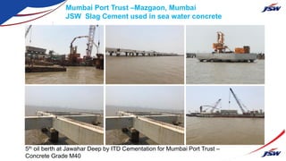 5th oil berth at Jawahar Deep by ITD Cementation for Mumbai Port Trust –
Concrete Grade M40
Mumbai Port Trust –Mazgaon, Mumbai
JSW Slag Cement used in sea water concrete
 