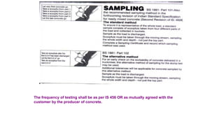 The frequency of testing shall be as per IS 456 OR as mutually agreed with the
customer by the producer of concrete.
 