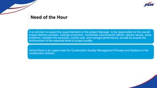 Need of the Hour
It is common to expect the superintendent or the project Manager to be responsible for the overall
project delivery process, oversee production, coordinate subcontractor efforts, resolve issues, solve
problems, maintain the schedule, control cost, and manage performance, as well as ensure the
achievement of the expected level of project quality.
Hence there is an urgent need for Construction Quality Management Process and Systems in the
construction Industry
 