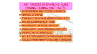 KEY ASPECTS OF SAMPLING, CUBE
MAKING, CURING AND TESTING
REPRESENTATIVE SAMPLE FROM TRUCK MIXER
REMIXING OF SAMPLE
FULL COMPACTION OF EACH LAYER
MAINTAINING CUBE MOIST OVERNIGHT
OBSERVATION OF CUBE FAULTS,
ACCURATE MEASUREMENT OF DIMENSION & WEIGHT
ACCURATE MEASUREMENT OF DENSITY & STRENGTH
CURING CUBES UNDER STANDARD CONDITIONS
STANDARD CUBE MOULDS ASSEMBLED AND OILED
 