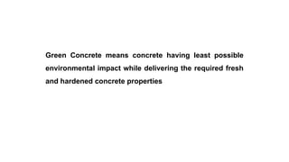 Green concrete
Green Concrete means concrete having least possible
environmental impact while delivering the required fresh
and hardened concrete properties
 