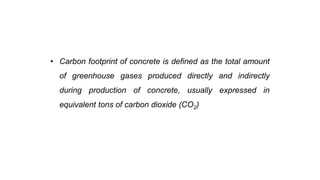 Green Concrete
• Carbon footprint of concrete is defined as the total amount
of greenhouse gases produced directly and indirectly
during production of concrete, usually expressed in
equivalent tons of carbon dioxide (CO2)
 