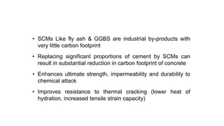 Use of SCM
• SCMs Like fly ash & GGBS are industrial by-products with
very little carbon footprint
• Replacing significant proportions of cement by SCMs can
result in substantial reduction in carbon footprint of concrete
• Enhances ultimate strength, impermeability and durability to
chemical attack
• Improves resistance to thermal cracking (lower heat of
hydration, increased tensile strain capacity)
 