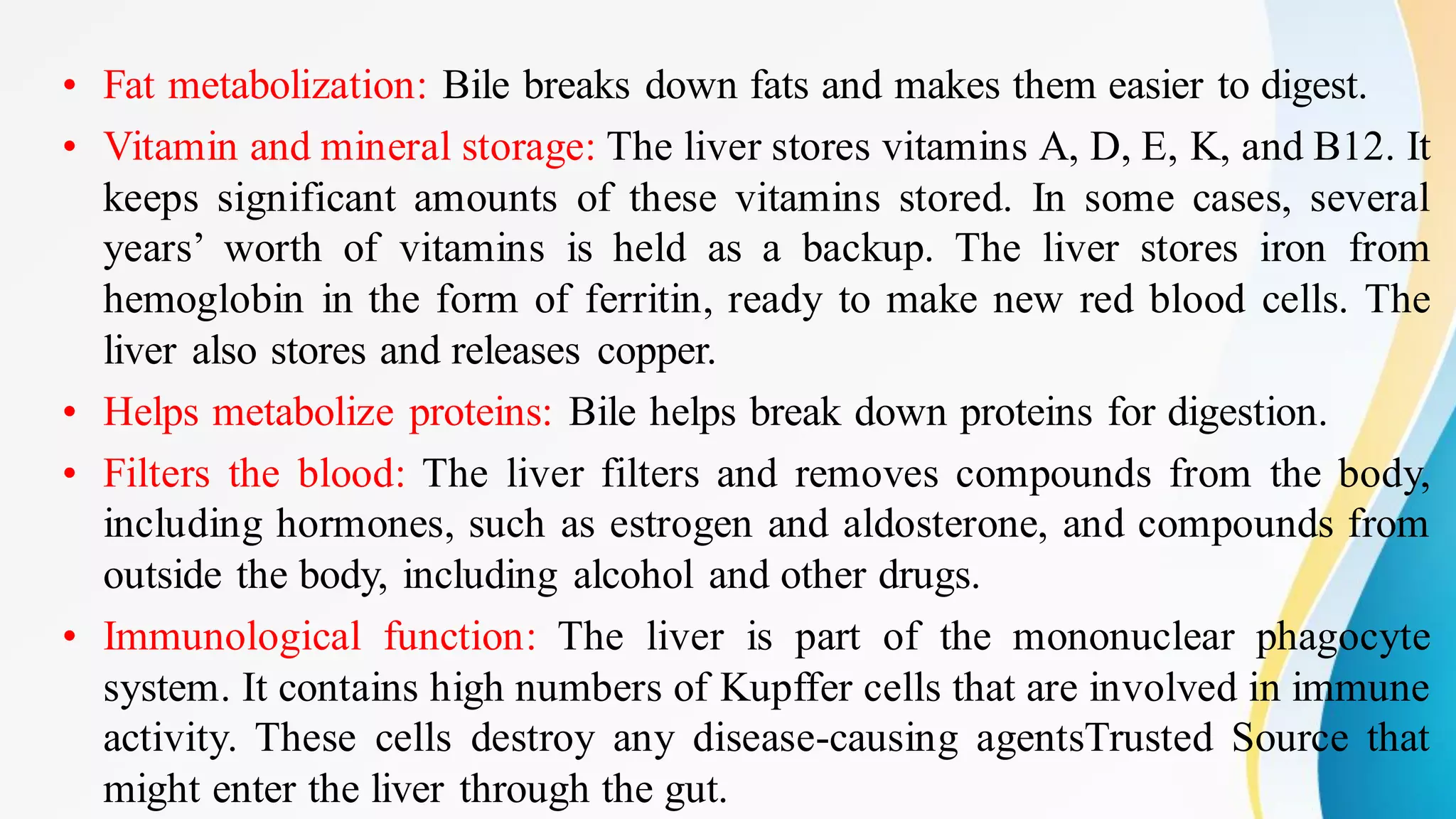 • Fat metabolization: Bile breaks down fats and makes them easier to digest.
• Vitamin and mineral storage: The liver stores vitamins A, D, E, K, and B12. It
keeps significant amounts of these vitamins stored. In some cases, several
years’ worth of vitamins is held as a backup. The liver stores iron from
hemoglobin in the form of ferritin, ready to make new red blood cells. The
liver also stores and releases copper.
• Helps metabolize proteins: Bile helps break down proteins for digestion.
• Filters the blood: The liver filters and removes compounds from the body,
including hormones, such as estrogen and aldosterone, and compounds from
outside the body, including alcohol and other drugs.
• Immunological function: The liver is part of the mononuclear phagocyte
system. It contains high numbers of Kupffer cells that are involved in immune
activity. These cells destroy any disease-causing agentsTrusted Source that
might enter the liver through the gut.
 