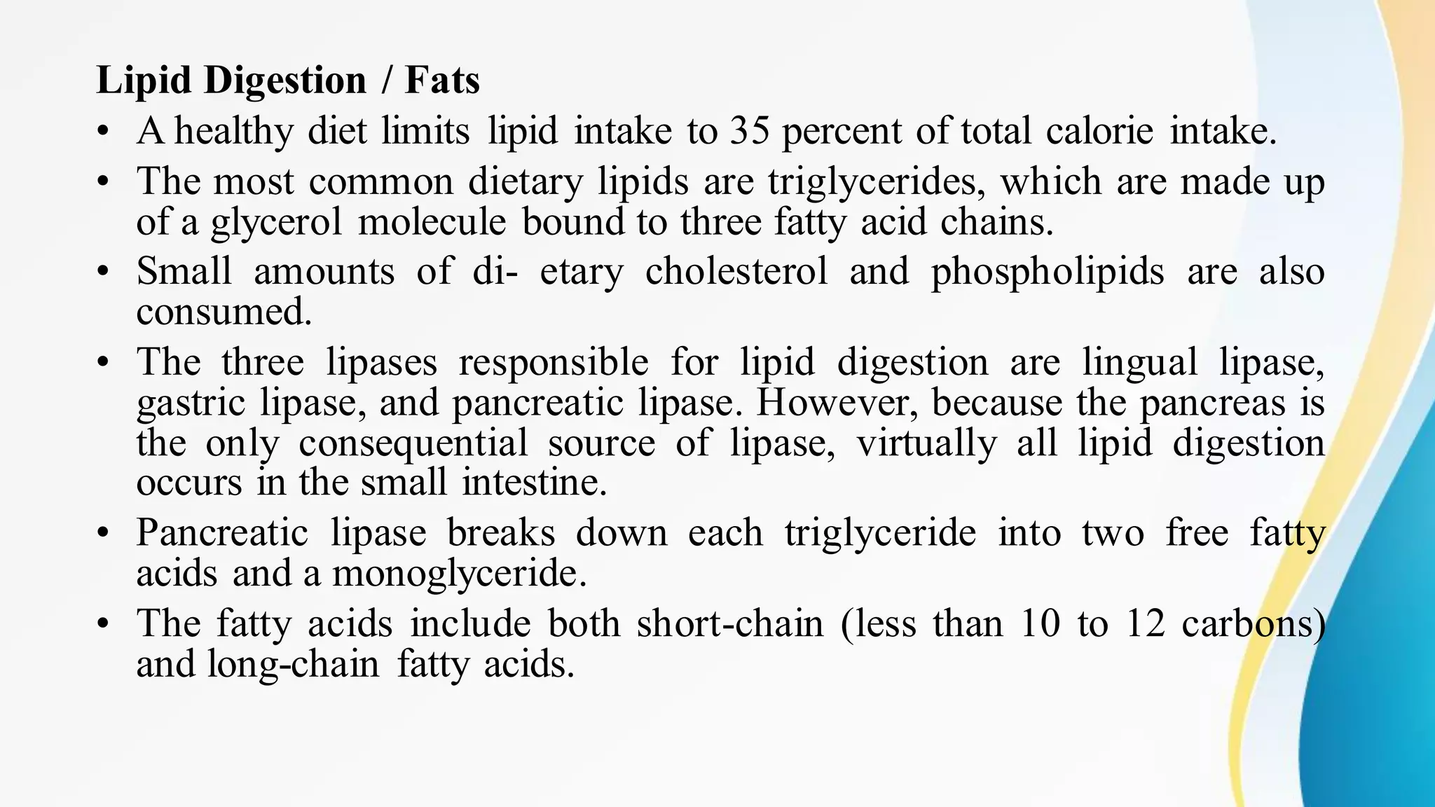 Lipid Digestion / Fats
• A healthy diet limits lipid intake to 35 percent of total calorie intake.
• The most common dietary lipids are triglycerides, which are made up
of a glycerol molecule bound to three fatty acid chains.
• Small amounts of di- etary cholesterol and phospholipids are also
consumed.
• The three lipases responsible for lipid digestion are lingual lipase,
gastric lipase, and pancreatic lipase. However, because the pancreas is
the only consequential source of lipase, virtually all lipid digestion
occurs in the small intestine.
• Pancreatic lipase breaks down each triglyceride into two free fatty
acids and a monoglyceride.
• The fatty acids include both short-chain (less than 10 to 12 carbons)
and long-chain fatty acids.
 