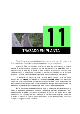 =
Puede afirmarse con rotundidad que el camino más corto entre dos puntos es la
línea recta; ahora bien, lo que no es cierto es que sea el más conveniente.
La anterior frase nos introduce en el primer paso que suele darse a la hora de
abordar la problemática de trazado de una vía, que es definir su recorrido. Dado el
carácter lineal de este tipo de obras, la vista en planta se constituye como un arma
fundamental en el proyecto de carreteras, ya que permite manejar con la suficiente
amplitud y facilidad los diferentes parámetros del entorno que afectan a su trazado.
La geometría en planta de una carretera viene definida, dicho de forma
simplificada, por tramos, que a su vez se componen de alineaciones. Éstas pueden ser
rectas –de dirección constante- o curvas –de dirección variable-. Todas ellas poseen una
serie de características limitativas de ciertos aspectos relativos a su propio trazado o a
elementos íntimamente relacionados con él, tales como la velocidad específica.
Así, el trazado en planta se constituye como la base sobre la que se definirán el
resto de elementos geométricos –rampas, pendientes, peraltes, sobreanchos, etc.-
pertenecientes al perfil y la sección transversal de la vía. Por tanto, es de vital
importancia una cuidada y minuciosa definición de sus alineaciones en planta para que a
la postre su trazado se halle en consonancia con los niveles de seguridad y comodidad
que por su rango requiera la carretera.
qo^w^al=bk=mi^kq^=
 