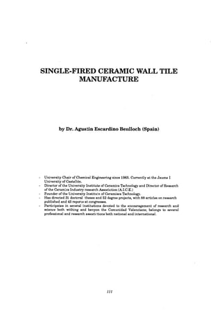 SINGLE-FIRED CERAMIC WALL TILE
MANUFACTURE
by Dr. Agustin Escardino Benlloch (Spain)
University Chair of Chemical Engineering since 1965. Currently at the Jaume I
University of Castellon.
Director of the University Institute of Ceramics Technology and Director of Research
of the Ceramics Industry research Association (A.I.e.E.)
Founder of the University Institute ofCeramiscs Technology.
Has directed 31 doctoral theses and 52 degree projects, with 88 articles on research
published and 43 reports at congresses.
Participates in several institutions devoted to the encouragement of research and
science both withing and benyon the Comunidad Valenciana; belongs to several
professional and research associations both national and international.
111
 