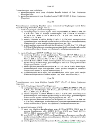 2019-Naskah Dinas MASJID BAITUS SALAM
Pasal 32
Penandatanganan surat terdiri atas:
a. penandatanganan surat yang ditujukan kepada instansi di luar lingkungan
Organisasi; dan
b. penandatanganan surat yang ditujukan kepada UNIT USAHA di dalam lingkungan
Organisasi.
Pasal 33
Penandatanganan surat yang ditujukan kepada instansi di luar lingkungan Masjid Baitus
Salam Junwangi ditentukan sebagai berikut:
a. surat di lingkungan Kantor Pusat Organisasi:
1) surat yang ditujukan kepada pejabat setara Pimpinan MASJID BAITUS SALAM
JUNWANGI atau di atasnya ditandatangani oleh KETUA PENGURUS
TA’MIR atau Wakil KETUA PENGURUS TA’MIR atas nama KETUA
PENGURUS TA’MIR;
2) apabila Pimpinan MASJID BAITUS SALAM JUNWANGI mendelegasikan
penandatanganan surat kepada pejabat setingkat di bawahnya, penandatanganan
dilakukan oleh pejabat tersebut dengan penyebutan a.n.; dan
3) apabila pejabat penerima delegasi dari Pimpinan MASJID BAITUS SALAM
JUNWANGIberhalangan, penandatanganan dapat didelegasikan kepada pejabat
setingkat di bawahnya dengan penyebutan u.b. setelah pencantuman a.n..
b. surat di lingkungan KETUA SEKSI dan Unit Usaha
1) surat yang ditujukan kepada pejabat setara Pimpinan KETUA SEKSI atau di
atasnya ditandatangani oleh KETUA KETUA SEKSI atau Wakil KETUA
KETUA SEKSI atas nama KETUA KETUA SEKSI;
2) apabila Ketua KETUA SEKSI mendelegasikan penandatanganan surat kepada
pejabat setingkat di bawahnya, penandatanganan dilakukan oleh pejabat tersebut
dengan penyebutan a.n.; dan
3) apabila pejabat penerima delegasi dari KETUA KETUA SEKSI berhalangan,
penandatanganan dapat didelegasikan kepada pejabat setingkat di bawahnya
dengan penyebutan u.b. setelah pencantuman a.n..
4) penandatanganan surat selain yang dimaksud pada huruf a dan huruf b dapat
dilakukan dengan memperhatikan pejabat yang setara atau di bawahnya.
Pasal 34
Penandatanganan surat yang ditujukan kepada UNIT USAHA di dalam lingkungan
Organisasi:
a. surat di lingkungan Kantor Pusat Organisasi:
1) surat yang ditujukan kepada pejabat setara Pimpinan MASJID BAITUS SALAM
JUNWANGI ditandatangani oleh KETUA PENGURUS TA’MIR atau Wakil
KETUA PENGURUS TA’MIR;
2) apabila Pimpinan MASJID BAITUS SALAM JUNWANGI mendelegasikan
penandatanganan surat kepada pejabat setingkat di bawahnya, penandatanganan
dilakukan oleh pejabat tersebut dengan penyebutan a.n.; dan
3) apabila pejabat penerima delegasi dari Pimpinan MASJID BAITUS SALAM
JUNWANGI berhalangan, penandatanganan dapat didelegasikan kepada pejabat
setingkat di bawahnya dengan penyebutan u.b. setelah pencantuman a.n..
b. surat di lingkungan SEKSI:
1) surat yang ditujukan kepada pejabat setara KETUA KETUA SEKSI atau di
atasnya ditandatangani oleh KETUA KETUA SEKSI atau Wakil KETUA
KETUA SEKSI atas nama KETUA KETUA SEKSI;
2) apabila KETUA KETUA SEKSI mendelegasikan penandatanganan surat kepada
pejabat setingkat di bawahnya, penandatanganan dilakukan oleh pejabat tersebut
dengan penyebutan a.n.; dan
3) apabila pejabat penerima delegasi dari KETUA KETUA SEKSI berhalangan,
 