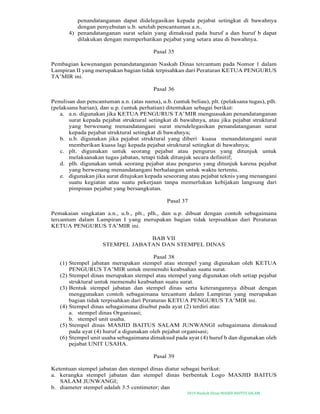 2019-Naskah Dinas MASJID BAITUS SALAM
penandatanganan dapat didelegasikan kepada pejabat setingkat di bawahnya
dengan penyebutan u.b. setelah pencantuman a.n..
4) penandatanganan surat selain yang dimaksud pada huruf a dan huruf b dapat
dilakukan dengan memperhatikan pejabat yang setara atau di bawahnya.
Pasal 35
Pembagian kewenangan penandatanganan Naskah Dinas tercantum pada Nomor 1 dalam
Lampiran II yang merupakan bagian tidak terpisahkan dari Peraturan KETUA PENGURUS
TA’MIR ini.
Pasal 36
Penulisan dan pencantuman a.n. (atas nama), u.b. (untuk beliau), plt. (pelaksana tugas), plh.
(pelaksana harian), dan u.p. (untuk perhatian) ditentukan sebagai berikut:
a. a.n. digunakan jika KETUA PENGURUS TA’MIR menguasakan penandatanganan
surat kepada pejabat struktural setingkat di bawahnya, atau jika pejabat struktural
yang berwenang menandatangani surat mendelegasikan penandatanganan surat
kepada pejabat struktural setingkat di bawahnya;
b. u.b. digunakan jika pejabat struktural yang diberi kuasa menandatangani surat
memberikan kuasa lagi kepada pejabat struktural setingkat di bawahnya;
c. plt. digunakan untuk seorang pejabat atau pengurus yang ditunjuk untuk
melaksanakan tugas jabatan, tetapi tidak ditunjuk secara definitif;
d. plh. digunakan untuk seorang pejabat atau pengurus yang ditunjuk karena pejabat
yang berwenang menandatangani berhalangan untuk waktu tertentu.
e. digunakan jika surat ditujukan kepada seseorang atau pejabat teknis yang menangani
suatu kegiatan atau suatu pekerjaan tanpa memerlukan kebijakan langsung dari
pimpinan pejabat yang bersangkutan.
Pasal 37
Pemakaian singkatan a.n., u.b., plt., plh., dan u.p. dibuat dengan contoh sebagaimana
tercantum dalam Lampiran I yang merupakan bagian tidak terpisahkan dari Peraturan
KETUA PENGURUS TA’MIR ini.
BAB VII
STEMPEL JABATAN DAN STEMPEL DINAS
Pasal 38
(1) Stempel jabatan merupakan stempel atau stempel yang digunakan oleh KETUA
PENGURUS TA’MIR untuk memenuhi keabsahan suatu surat.
(2) Stempel dinas merupakan stempel atau stempel yang digunakan oleh setiap pejabat
struktural untuk memenuhi keabsahan suatu surat.
(3) Bentuk stempel jabatan dan stempel dinas serta keterangannya dibuat dengan
menggunakan contoh sebagaimana tercantum dalam Lampiran yang merupakan
bagian tidak terpisahkan dari Peraturan KETUA PENGURUS TA’MIR ini.
(4) Stempel dinas sebagaimana disebut pada ayat (2) terdiri atas:
a. stempel dinas Organisasi;
b. stempel unit usaha.
(5) Stempel dinas MASJID BAITUS SALAM JUNWANGI sebagaimana dimaksud
pada ayat (4) huruf a digunakan oleh pejabat organisasi;
(6) Stempel unit usaha sebagaimana dimaksud pada ayat (4) huruf b dan digunakan oleh
pejabat UNIT USAHA.
Pasal 39
Ketentuan stempel jabatan dan stempel dinas diatur sebagai berikut:
a. kerangka stempel jabatan dan stempel dinas berbentuk Logo MASJID BAITUS
SALAM JUNWANGI;
b. diameter stempel adalah 3.5 centimeter; dan
 