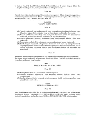 2019-Naskah Dinas MASJID BAITUS SALAM
c. tulisan MASJID BAITUS SALAM JUNWANGI berada di antara lingkar dalam dan
lingkar luar bagian atas, nama jabatan berada di bagian bawah.
Pasal 40
Bentuk stempel jabatan dan stempel dinas serta keterangannya dibuat dengan menggunakan
contoh sebagaimana tercantum dalam Lampiran yang merupakan bagian tidak terpisahkan
dari Peraturan KETUA PENGURUS TA’MIR ini.
BAB VIII
NASKAH ELEKTRONIK
Pasal 41
(1) Naskah elektronik merupakan naskah yang berupa komunikasi dan informasi yang
dilakukan secara elektronik atau yang terekam dalam multimedia elektronik.
(2) Naskah elektronik mencakup surat-menyurat elektronik, arsip dan dokumentasi
elektronik, transaksi elektronik, serta naskah elektronik lainnya.
(3) Naskah elektronik memiliki keabsahan yang sama dengan Naskah Dinas non-
elektronik.
(4) Pengesahan naskah elektronik dapat menggunakan tanda tangan elektronik.
(5) Tanda tangan elektronik sebagaimana dimaksud pada ayat (1) merupakan tanda
tangan yang terdiri atas informasi elektronik yang dilekatkan, terasosiasi atau terkait
dengan informasi elektronik lainnya yang digunakan sebagai alat verifikasi dan
autentikasi.
Pasal 43
Ketentuan mengenai penggunaan naskah elektronik sebagaimana dimaksud dalam Pasal 41
dan tanda tangan elektronik sebagaimana dimaksud dalam Pasal 42 mengikuti peraturan
perundang-undangan yang berlaku.
BAB IX
KELENGKAPAN NASKAH DINAS
Pasal 42
(1) Kelengkapan Naskah Dinas berupa lembar disposisi.
(2) Lembar disposisi merupakan satu kesatuan dengan Naskah Dinas yang
bersangkutan.
(3) Lembar disposisi berisi petunjuk tertulis mengenai tindak lanjut pengelolaan surat
yang ditulis secara jelas.
BAB X
KETENTUAN PERALIHAN
Pasal 44
Tata Naskah Dinas yang telah ada di lingkungan MASJID BAITUS SALAM JUNWANGI
disesuaikan dengan Peraturan KETUA PENGURUS TA’MIR ini secara bertahap paling
lambat 1 (satu) tahun setelah Peraturan KETUA PENGURUS TA’MIR ini ditetapkan.
 