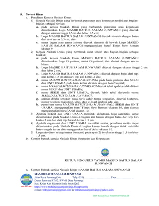 2019-Naskah Dinas MASJID BAITUS SALAM
8. Naskah Dinas
a. Penulisan Kepala Naskah Dinas
1) Kepala Naskah Dinas yang berbentuk peraturan atau keputusan terdiri atas bagian-
bagian sebagai berikut:
a. pada kepala Naskah Dinas yang berbentuk peraturan atau keputusan
dicantumkan Logo MASJID BAITUS SALAM JUNWANGI yang dicetak
dengan ukuran tinggi 1,5cm dan lebar 1,5 cm;
b. Logo MASJID BAITUS SALAM JUNWANGI dicetak simetris dengan batas
dari atas kertas 0,5 cm; dan
c. nama organ atau nama jabatan dicetak simetris di bawah Logo MASJID
BAITUS SALAM JUNWANGI menggunakan huruf Times New Roman
ukuran 9.
2) Kepala Naskah Dinas yang berbentuk surat terdiri atas bagian-bagian sebagai
berikut:
a. pada kepala Naskah Dinas MASJID BAITUS SALAM JUNWANGI
dicantumkan Logo Organisasi, nama Organisasi, dan alamat dengan warna
hitam
b. Logo MASJID BAITUS SALAM JUNWANGI dicetak dengan ukuran tinggi 2 cm
dan lebar 2 cm;
c. Logo MASJID BAITUS SALAM JUNWANGI dicetak dengan batas dari tepi
atas kertas 1,5 cm dandari tepi kiri kertas 2 cm;
d. nama MASJID BAITUS SALAM JUNWANGI pada baris pertama dan SEKSI
dan UNIT USAHA pada baris kedua dicetak dengan huruf kapital;
e. nama MASJID BAITUS SALAM JUNWANGI dicetak tebal apabila tidak diikuti
nama SEKSI dan UNIT USAHA;
f. nama SEKSI dan UNIT USAHA, dicetak lebih tebal daripada nama
MASJID BAITUS SALAM JUNWANGI;
g. alamat ditulis lengkap pada baris akhir tanpa singkatan, disertai kodepos,
nomor telepon, faksimile, situs, dan e-mail apabila ada; dan
h. penulisan nama MASJID BAITUS SALAM JUNWANGI, SEKSI dan UNIT
USAHA, menggunakan huruf Times New Roman ukuran 16, dan alamat
menggunakan huruf Arial ukuran 10.
3) Apabila SEKSI dan UNIT USAHA memiliki akreditasi, logo akreditasi dapat
dicantumkan pada Naskah Dinas di bagian kiri bawah dengan batas dari tepi kiri
kertas 3 cm dan dari tepi bawah kertas 1,5 cm.
4) Apabila organisasi dan UNIT USAHA memiliki motto, penulisan motto dapat
dicantumkan pada Naskah Dinas di bagian kanan bawah dengan tidak melebihi
batas tengah kertas dan menggunakan huruf Arial ukuran 10.
5) Logo akreditasi sebagaimana dimaksud pada ayat (2) berukuran tinggi 1,5 danlebar
1,5 cm.
b. Contoh bentuk kepala Naskah Dinas Peraturan dan Keputusan
KETUA PENGURUS TA’MIR MASJID BAITUS SALAM
JUNWANGI
c. Contoh bentuk kepala Naskah Dinas MASJID BAITUS SALAM JUNWANGI
MASJID BAITUS SALAM JUNWANGI
Jalan Raya Junwangi No. Telp. (031)………………………… Facs………………..
Dusun Junwatu RT.02. RW.01 Desa Junwangi
Kec. Krian Kab Sidoarjo Kode Pos 61262
https://www.tmbaitussalamjunwangi.blogspot.com
e-mail: tmbsjunwangi@gmail.com & tmbaitussalamjunwangi@yahoo.com
 
