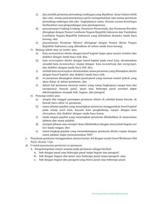 2019-Naskah Dinas MASJID BAITUS SALAM
c) jika jumlah peraturan perundang-undangan yang dijadikan dasar hukum lebih
dari satu, urutan pencantumannya perlu memperhatikan tata urutan peraturan
perundang-undangan dan jika tingkatannya sama, disusun secara kronologis
berdasarkan saat pengundangan atau penetapannya;
d) pencantuman Undang-Undang, Peraturan Pemerintah, dan Peraturan Presiden
dilengkapi dengan Nomor Lembaran Negara Republik Indonesia dan Tambahan
Lembaran Negara Republik Indonesia yang diletakkan diantara tanda baca
kurung; dan
e) pencantuman Peraturan Menteri dilengkapi dengan Nomor Berita Negara
Republik Indonesia yang diletakkan di antara tanda baca kurung.
5) Batang tubuh atau isi terdiri atas:
a) kata memutuskan ditulis dengan huruf kapital tanpa spasi secara simetris dan
diakhiri dengan tanda baca titik dua;
b) kata menetapkan ditulis dengan huruf kapital pada awal kata, dicantumkan
sesudah kata memutuskan, sejajar dengan kata menimbang dan mengingat,
dan diakhiri dengan tanda baca titik dua;
c) setelah kata menetapkan dicantumkan nama peraturan yang ditetapkan,ditulis
dengan huruf kapital, dan diakhiri tanda baca titik;
d) isi peraturan dituangkan dalam pasal-pasal yang memuat materi pokok yang
akan diatur di dalam peraturan; dan
e) dalam hal peraturan memuat materi yang ruang lingkupnya sangat luas dan
mempunyai banyak pasal, pasal atau beberapa pasal tersebut dapat
dikelompokkan menjadi bab, bagian, dan paragraf.
6) Penutup terdiri atas:
a) tempat dan tanggal penetapan peraturan ditulis di sebelah kanan bawah, di
bawah baris akhir isi peraturan;
b) nama jabatan pejabat yang menetapkan peraturan menggunakan huruf kapital
pada setiap awal kata, kecuali kata penghubung, sejajar dengan kata
ditetapkan, dan diakhiri dengan tanda baca koma;
c) tanda tangan pejabat yang menetapkan peraturan dibubuhkan di antaranama
jabatan dan nama pejabat;
d) stempel jabatan atau stempel dinas dibubuhkan dengan menyentuh bagian sisi
kiri tanda tangan; dan
e) nama lengkap pejabat yang menandatangani peraturan ditulis sejajar dengan
nama jabatan tanpa mencantumkan NIO.
c. Penulisan peraturan menggunakan ukuran kertas A4 dengan model huruf Bookman Old
Style ukuran 11pt.
d. Contoh penomoran perincian isi peraturan
1. Pengelompokan materi muatan pada peraturan sebagai berikut:
a. bab dengan pasal atau beberapa pasal tanpa bagian dan paragraf;
b. bab dengan bagian dan pasal atau beberapa pasal tanpa paragraf; atau
c. bab dengan bagian dan paragraf yang berisi pasal atau beberapa pasal.
 