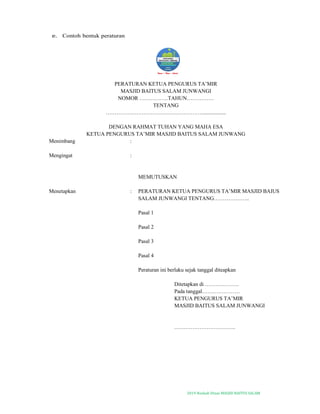 2019-Naskah Dinas MASJID BAITUS SALAM
e. Contoh bentuk peraturan
PERATURAN KETUA PENGURUS TA’MIR
MASJID BAITUS SALAM JUNWANGI
NOMOR …………….TAHUN……………
TENTANG
……………………………………………….................
DENGAN RAHMAT TUHAN YANG MAHA ESA
KETUA PENGURUS TA’MIR MASJID BAITUS SALAM JUNWANG
Menimbang :
Mengingat :
MEMUTUSKAN
Menetapkan : PERATURAN KETUA PENGURUS TA’MIR MASJID BAIUS
SALAM JUNWANGI TENTANG………………..
Pasal 1
Pasal 2
Pasal 3
Pasal 4
Peraturan ini berlaku sejak tanggal diteapkan
Ditetapkan di ……………….
Pada tanggal…………………
KETUA PENGURUS TA’MIR
MASJID BAITUS SALAM JUNWANGI
…………………………….
 