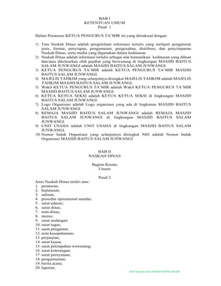 2019-Naskah Dinas MASJID BAITUS SALAM
BAB I
KETENTUAN UMUM
Pasal 1
Dalam Peraturan KETUA PENGURUS TA’MIR ini yang dimaksud dengan:
1) Tata Naskah Dinas adalah pengelolaan informasi tertulis yang meliputi pengaturan
jenis, format, penyiapan, pengamanan, pengesahan, distribusi, dan penyimpanan
Naskah Dinas, serta media yang digunakan dalam kedinasan.
2) Naskah Dinas adalah informasi tertulis sebagai alat komunikasi kedinasan yang dibuat
dan/atau dikeluarkan oleh pejabat yang berwenang di lingkungan MASJID BAITUS
SALAM JUNWANGI adalah MASJID BAITUS SALAM JUNWANGI.
3) KETUA PENGURUS TA’MIR adalah KETUA PENGURUS TA’MIR MASJID
BAITUS SALAM JUNWANGI.
4) MAJELIS TAHKIM yang selanjutnya disingkat MAJELIS TAHKIM adalah MAJELIS
TAHKIM MASJID BAITUS SALAM JUNWANGI.
5) Wakil KETUA PENGURUS TA’MIR adalah Wakil KETUA PENGURUS TA’MIR
MASJID BAITUS SALAM JUNWANGI.
6) KETUA KETUA SEKSI adalah KETUA KETUA SEKSI di lingkungan MASJID
BAITUS SALAM JUNWANGI.
7) Logo Organisasi adalah Logo organisasi yang ada di lingkunan MASJID BAITUS
SALAM JUNWANGI
8) REMAJA MASJID BAITUS SALAM JUNWANGI adalah REMAJA MASJID
BAITUS SALAM JUNWANGI di lingkungan MASJID BAITUS SALAM
JUNWANGI.
9) UNIT USAHA adalah UNIT USAHA di lingkungan MASJID BAITUS SALAM
JUNWANGI.
10) Nomor Induk Organisasi yang selanjutnya disingkat NIO adalah Nomor Induk
Organisasi MASJID BAITUS SALAM JUNWANGI
BAB II
NASKAH DINAS
Bagian Kesatu
Umum
Pasal 2
Jenis Naskah Dinas terdiri atas:
1. peraturan;
2. keputusan;
3. salinan;
4. prosedur operasional standar;
5. surat edaran;
6. surat dinas;
7. nota dinas;
8. memo;
9. surat undangan
10. surat tugas;
11. surat pengantar;
12. nota kesepahaman;
13. perjanjian;
14. surat kuasa;
15. surat pelimpahan wewenang;
16. surat keterangan;
17. surat pernyataan;
18. pengumuman;
19. berita acara;
20. laporan;
 