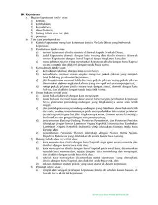 2019-Naskah Dinas MASJID BAITUS SALAM
10. Keputusan
a. Bagian keputusan terdiri atas:
1) kepala;
2) pembukaan;
3) konsiderans;
4) dasar hukum;
5) batang tubuh atau isi; dan
6) penutup.
b. Tata cara pembentukan:
1) Kepala keputusan mengikuti ketentuan kepala Naskah Dinas yang berbentuk
keputusan.
2) Pembukaan terdiri atas:
a) nomor keputusan ditulis simetris di bawah kepala Naskah Dinas;
b) judul keputusan diawali dengan kata tentang dan ditulis simetris dibawah
nomor keputusan dengan huruf kapital tanpa singkatan kata;dan
c) nama jabatan pejabat yang menetapkan keputusan ditulis dengan huruf kapital
secara simetris dan diakhiri dengan tanda baca koma.
3) Konsiderans terdiri atas:
a) konsiderans diawali dengan kata menimbang;
b) konsiderans memuat uraian singkat mengenai pokok pikiran yang menjadi
latar belakang pembuatan keputusan;
c) jika konsiderans memuat lebih dari satu pokok pikiran, setiap pokok pikiran
dirumuskan dalam rangkaian kalimat yang merupakan kesatuanpengertian;
d) setiap pokok pikiran ditulis secara urut dengan huruf, diawali dengan kata
bahwa, dan diakhiri dengan tanda baca titik koma.
4) Dasar hukum terdiri atas:
a) dasar hukum diawali dengan kata mengingat;
b) dasar hukum memuat dasar-dasar aturan kewenangan pembuatan keputusan
berisi peraturan perundang-undangan yang tingkatannya sama atau lebih
tinggi;
c) jika jumlah peraturan perundang-undangan yang dijadikan dasar hukum lebih
dari satu, urutan pencantumannya perlu memperhatikan tata urutan peraturan
perundang-undangan dan jika tingkatannya sama, disusun secara kronologis
berdasarkan saat pengundangan atau penetapannya;
d) pencantuman Undang-Undang, Peraturan Pemerintah, dan Peraturan Presiden
dilengkapi dengan Nomor Lembaran Negara Republik Indonesia dan Tambahan
Lembaran Negara Republik Indonesia yang diletakkan diantara tanda baca
kurung; dan
e) pencantuman Peraturan Menteri dilengkapi dengan Nomor Berita Negara
Republik Indonesia yang diletakkan di antara tanda baca kurung.
5) Batang tubuh atau isi terdiri atas:
a) kata memutuskan ditulis dengan huruf kapital tanpa spasi secara simetris dan
diakhiri dengan tanda baca titik dua;
b) kata menetapkan ditulis dengan huruf kapital pada awal kata, dicantumkan
sesudah kata memutuskan, sejajar dengan kata menimbang dan mengingat,
dan diakhiri dengan tanda baca titik dua;
c) setelah kata menetapkan dicantumkan nama keputusan yang ditetapkan,
ditulis dengan huruf kapital, dan diakhiri tanda baca titik; dan
d) diktum memuat materi pokok yang akan diatur di dalam keputusan.
6) Penutup terdiri atas:
a) tempat dan tanggal penetapan keputusan ditulis di sebelah kanan bawah, di
bawah baris akhir isi keputusan;
 
