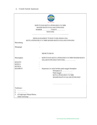 2019-Naskah Dinas MASJID BAITUS SALAM
e. Contoh bentuk keputusan
KEPUTUSAN KETUA PENGURUS TA’MIR
MASJID BAITUS SALAM JUNWANGI
NOMOR …………….TAHUN……………
TENTANG
……………………………………………….................
DENGAN RAHMAT TUHAN YANG MAHA ESA
KETUA PENGURUS TA’MIR MASJID BAITUS SALAM JUNWANG
Menimbang :
Mengingat :
MEMUTUSKAN
Menetapkan : KEPUTUSAN KETUA PENGURUS TA’MIR MASJID BAIUS
SALAM JUNWANGI TENTANG………………..
KESATU :
KEDUA :
KETIGA :
KEEMPAT : Keputusan ini mulai berlaku pada tanggal ditetapkan
Ditetapkan di ……………….
Pada tanggal…………………
KETUA PENGURUS TA’MIR
MASJID BAITUS SALAM JUNWANGI
……………………………..
Tembusan :
1. ……………
2. ………………
3. di lingkungan Masjid Baitus
Salam Junwangi.
 