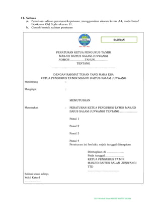 2019-Naskah Dinas MASJID BAITUS SALAM
11. Salinan
a. Penulisan salinan peraturan/keputusan, menggunakan ukuran kertas A4, modelhuruf
Bookman Old Style ukuran 11.
b. Contoh bentuk salinan peraturan
PERATURAN KETUA PENGURUS TA’MIR
MASJID BAITUS SALAM JUNWANGI
NOMOR …………….TAHUN……………
TENTANG
……………………………………………….................
DENGAN RAHMAT TUHAN YANG MAHA ESA
KETUA PENGURUS TA’MIR MASJID BAITUS SALAM JUNWANG
Menimbang :
Mengingat :
MEMUTUSKAN
Menetapkan : PERATURAN KETUA PENGURUS TA’MIR MASJID
BAIUS SALAM JUNWANGI TENTANG………………..
Pasal 1
Pasal 2
Pasal 3
Pasal 4
Peraturan ini berlaku sejak tanggal diteapkan
Ditetapkan di ……………….
Pada tanggal…………………
KETUA PENGURUS TA’MIR
MASJID BAITUS SALAM JUNWANGI
TTD
……………………………..
Salinan sesuai aslinya
Wakil Ketua I
………………
SALINAN
 