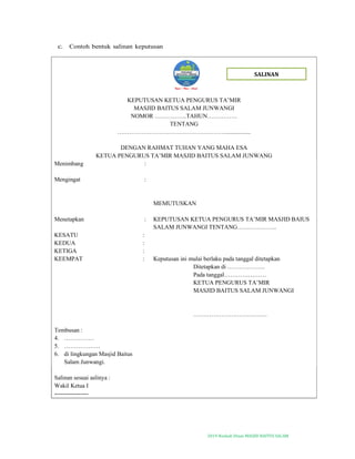 2019-Naskah Dinas MASJID BAITUS SALAM
c. Contoh bentuk salinan keputusan
KEPUTUSAN KETUA PENGURUS TA’MIR
MASJID BAITUS SALAM JUNWANGI
NOMOR …………….TAHUN……………
TENTANG
……………………………………………….................
DENGAN RAHMAT TUHAN YANG MAHA ESA
KETUA PENGURUS TA’MIR MASJID BAITUS SALAM JUNWANG
Menimbang :
Mengingat :
MEMUTUSKAN
Menetapkan : KEPUTUSAN KETUA PENGURUS TA’MIR MASJID BAIUS
SALAM JUNWANGI TENTANG………………..
KESATU :
KEDUA :
KETIGA :
KEEMPAT : Keputusan ini mulai berlaku pada tanggal ditetapkan
Ditetapkan di ……………….
Pada tanggal…………………
KETUA PENGURUS TA’MIR
MASJID BAITUS SALAM JUNWANGI
……………………………….
Tembusan :
4. ……………
5. ………………
6. di lingkungan Masjid Baitus
Salam Junwangi.
Salinan sesuai aslinya :
Wakil Ketua I
-----------------
SALINAN
 