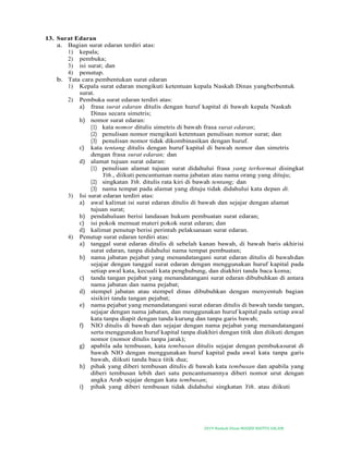 2019-Naskah Dinas MASJID BAITUS SALAM
13. Surat Edaran
a. Bagian surat edaran terdiri atas:
1) kepala;
2) pembuka;
3) isi surat; dan
4) penutup.
b. Tata cara pembentukan surat edaran
1) Kepala surat edaran mengikuti ketentuan kepala Naskah Dinas yangberbentuk
surat.
2) Pembuka surat edaran terdiri atas:
a) frasa surat edaran ditulis dengan huruf kapital di bawah kepala Naskah
Dinas secara simetris;
b) nomor surat edaran:
(1) kata nomor ditulis simetris di bawah frasa surat edaran;
(2) penulisan nomor mengikuti ketentuan penulisan nomor surat; dan
(3) penulisan nomor tidak dikombinasikan dengan huruf.
c) kata tentang ditulis dengan huruf kapital di bawah nomor dan simetris
dengan frasa surat edaran; dan
d) alamat tujuan surat edaran:
(1) penulisan alamat tujuan surat didahului frasa yang terhormat disingkat
Yth., diikuti pencantuman nama jabatan atau nama orang yang dituju;
(2) singkatan Yth. ditulis rata kiri di bawah tentang; dan
(3) nama tempat pada alamat yang dituju tidak didahului kata depan di.
3) Isi surat edaran terdiri atas:
a) awal kalimat isi surat edaran ditulis di bawah dan sejajar dengan alamat
tujuan surat;
b) pendahuluan berisi landasan hukum pembuatan surat edaran;
c) isi pokok memuat materi pokok surat edaran; dan
d) kalimat penutup berisi perintah pelaksanaan surat edaran.
4) Penutup surat edaran terdiri atas:
a) tanggal surat edaran ditulis di sebelah kanan bawah, di bawah baris akhirisi
surat edaran, tanpa didahului nama tempat pembuatan;
b) nama jabatan pejabat yang menandatangani surat edaran ditulis di bawahdan
sejajar dengan tanggal surat edaran dengan menggunakan huruf kapital pada
setiap awal kata, kecuali kata penghubung, dan diakhiri tanda baca koma;
c) tanda tangan pejabat yang menandatangani surat edaran dibubuhkan di antara
nama jabatan dan nama pejabat;
d) stempel jabatan atau stempel dinas dibubuhkan dengan menyentuh bagian
sisikiri tanda tangan pejabat;
e) nama pejabat yang menandatangani surat edaran ditulis di bawah tanda tangan,
sejajar dengan nama jabatan, dan menggunakan huruf kapital pada setiap awal
kata tanpa diapit dengan tanda kurung dan tanpa garis bawah;
f) NIO ditulis di bawah dan sejajar dengan nama pejabat yang menandatangani
serta menggunakan huruf kapital tanpa diakhiri dengan titik dan diikuti dengan
nomor (nomor ditulis tanpa jarak);
g) apabila ada tembusan, kata tembusan ditulis sejajar dengan pembukasurat di
bawah NIO dengan menggunakan huruf kapital pada awal kata tanpa garis
bawah, diikuti tanda baca titik dua;
h) pihak yang diberi tembusan ditulis di bawah kata tembusan dan apabila yang
diberi tembusan lebih dari satu pencantumannya diberi nomor urut dengan
angka Arab sejajar dengan kata tembusan;
i) pihak yang diberi tembusan tidak didahului singkatan Yth. atau diikuti
 