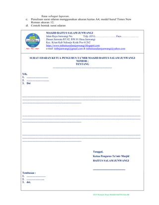 2019-Naskah Dinas MASJID BAITUS SALAM
frasa sebagai laporan.
c. Penulisan surat edaran menggunakan ukuran kertas A4, model huruf Times New
Roman ukuran 12.
d. Contoh bentuk surat edaran
MASJID BAITUS SALAM JUNWANGI
Jalan Raya Junwangi No. Telp. (031)……………………Facs………………..
Dusun Junwatu RT.02. RW.01 Desa Junwangi
Kec. Krian Kab Sidoarjo Kode Pos 61262
https://www.tmbaitussalamjunwangi.blogspot.com
e-mail: tmbsjunwangi@gmail.com & tmbaitussalamjunwangi@yahoo.com
SURAT EDARAN KETUA PENGURUS TA’MIR MASJID BAITUS SALAM JUNWANGI
NOMOR :
TENTANG
…………………………………………………………
Yth,
1. ……………………
2. …………………….
3. Dst
……………………………………………………………………………………………………………………
……………………………………………………………………………………………………………………
…………………………………………………………
……………………………………………………………………………………………………………………
……………………………………………………………………………………………………………………
…………………………………………………………
……………………………………………………………………………………………………………………
……………………………………………………………………………………………………………………
…………………………………………………………
Tanggal,
Ketua Pengurus Ta’mir Masjid
BAITUS SALAM JUNWANGI
------------------------------------
Tembusan :
1. …………………
2. ………………..
3. dst.
 