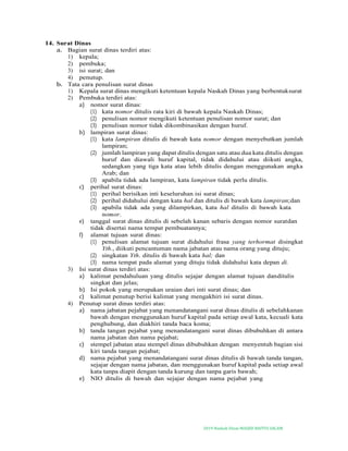 2019-Naskah Dinas MASJID BAITUS SALAM
14. Surat Dinas
a. Bagian surat dinas terdiri atas:
1) kepala;
2) pembuka;
3) isi surat; dan
4) penutup.
b. Tata cara penulisan surat dinas
1) Kepala surat dinas mengikuti ketentuan kepala Naskah Dinas yang berbentuksurat
2) Pembuka terdiri atas:
a) nomor surat dinas:
(1) kata nomor ditulis rata kiri di bawah kepala Naskah Dinas;
(2) penulisan nomor mengikuti ketentuan penulisan nomor surat; dan
(3) penulisan nomor tidak dikombinasikan dengan huruf.
b) lampiran surat dinas:
(1) kata lampiran ditulis di bawah kata nomor dengan menyebutkan jumlah
lampiran;
(2) jumlah lampiran yang dapat ditulis dengan satu atau dua kata ditulis dengan
huruf dan diawali huruf kapital, tidak didahului atau diikuti angka,
sedangkan yang tiga kata atau lebih ditulis dengan menggunakan angka
Arab; dan
(3) apabila tidak ada lampiran, kata lampiran tidak perlu ditulis.
c) perihal surat dinas:
(1) perihal berisikan inti keseluruhan isi surat dinas;
(2) perihal didahului dengan kata hal dan ditulis di bawah kata lampiran;dan
(3) apabila tidak ada yang dilampirkan, kata hal ditulis di bawah kata
nomor.
e) tanggal surat dinas ditulis di sebelah kanan sebaris dengan nomor suratdan
tidak disertai nama tempat pembuatannya;
f) alamat tujuan surat dinas:
(1) penulisan alamat tujuan surat didahului frasa yang terhormat disingkat
Yth., diikuti pencantuman nama jabatan atau nama orang yang dituju;
(2) singkatan Yth. ditulis di bawah kata hal; dan
(3) nama tempat pada alamat yang dituju tidak didahului kata depan di.
3) Isi surat dinas terdiri atas:
a) kalimat pendahuluan yang ditulis sejajar dengan alamat tujuan danditulis
singkat dan jelas;
b) Isi pokok yang merupakan uraian dari inti surat dinas; dan
c) kalimat penutup berisi kalimat yang mengakhiri isi surat dinas.
4) Penutup surat dinas terdiri atas:
a) nama jabatan pejabat yang menandatangani surat dinas ditulis di sebelahkanan
bawah dengan menggunakan huruf kapital pada setiap awal kata, kecuali kata
penghubung, dan diakhiri tanda baca koma;
b) tanda tangan pejabat yang menandatangani surat dinas dibubuhkan di antara
nama jabatan dan nama pejabat;
c) stempel jabatan atau stempel dinas dibubuhkan dengan menyentuh bagian sisi
kiri tanda tangan pejabat;
d) nama pejabat yang menandatangani surat dinas ditulis di bawah tanda tangan,
sejajar dengan nama jabatan, dan menggunakan huruf kapital pada setiap awal
kata tanpa diapit dengan tanda kurung dan tanpa garis bawah;
e) NIO ditulis di bawah dan sejajar dengan nama pejabat yang
 