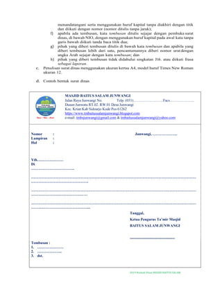 2019-Naskah Dinas MASJID BAITUS SALAM
menandatangani serta menggunakan huruf kapital tanpa diakhiri dengan titik
dan diikuti dengan nomor (nomor ditulis tanpa jarak);
f) apabila ada tembusan, kata tembusan ditulis sejajar dengan pembuka surat
dinas, di bawah NIO, dengan menggunakan huruf kapital pada awal kata tanpa
garis bawah diikuti tanda baca titik dua;
g) pihak yang diberi tembusan ditulis di bawah kata tembusan dan apabila yang
diberi tembusan lebih dari satu, pencantumannya diberi nomor urut dengan
angka Arab sejajar dengan kata tembusan; dan
h) pihak yang diberi tembusan tidak didahului singkatan Yth. atau diikuti frasa
sebagai laporan.
c. Penulisan surat dinas menggunakan ukuran kertas A4, model huruf Times New Roman
ukuran 12.
d. Contoh bentuk surat dinas
MASJID BAITUS SALAM JUNWANGI
Jalan Raya Junwangi No. Telp. (031)……………………Facs………………..
Dusun Junwatu RT.02. RW.01 Desa Junwangi
Kec. Krian Kab Sidoarjo Kode Pos 61262
https://www.tmbaitussalamjunwangi.blogspot.com
e-mail: tmbsjunwangi@gmail.com & tmbaitussalamjunwangi@yahoo.com
Nomor : Junwangi, ………………..
Lampiran :
Hal :
Yth…………………
Di
……………………………..
……………………………………………………………………………………………………………………
……………………………………….
……………………………………………………………………………………………………………………
………………………………………
……………………………………………………………………………………………………………………
………………………………………...
Tanggal,
Ketua Pengurus Ta’mir Masjid
BAITUS SALAM JUNWANGI
------------------------------------
Tembusan :
1. …………………
2. ………………..
3. dst.
 