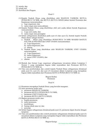 2019-Naskah Dinas MASJID BAITUS SALAM
21. notula; dan
22. telaah staf.
23. Sertifikat dan Piagam
Pasal 3
(1) Kepala Naskah Dinas yang diterbitkan oleh MAJELIS TAHKIM, KETUA
PENGURUS TA’MIR, dan KETUA KETUA SEKSI dalam bentuk Peraturan dan
Keputusan mencantumkan:
a. logo organisasi; dan
b. nama organ atau nama jabatan.
(2) Kepala Naskah Dinas yang diterbitkan oleh unit usaha dalam bentuk Keputusan
mencantumkan:
a. Logo unit usaha; dan
b. nama organ atau perangkat.
(3) Selain sebagaimana disebutkan pada ayat (1) dan ayat (2), bentuk kepala Naskah
Dinas diatur sebagai berikut.
a. Naskah Dinas yang diterbitkan PENGURUS TA’MIR MASJID BAITUS
SALAM JUNWANGI dan UNIT USAHA mencantumkan:
a) Logo Organisasi;
b) nama Organisasi; dan
c) alamat.
b. Naskah Dinas yang diterbitkan oleh MAJELIS TAHKIM, UNIT USAHA
mencantumkan:
a) Logo Organisasi;
b) nama Organisasi;
c) nama UNIT USAHA; dan
c. alamat.
(4) Bentuk dan format Logo organisasi sebagaimana tercantum dalam Lampiran I
Nomor 1 yang merupakan bagian tidak terpisahkan dari Peraturan KETUA
PENGURUS TA’MIR ini.
(5) Tata cara pembentukan dan contoh kepala Naskah Dinas sebagaimana dimaksud
pada ayat (1), ayat (2), dan ayat (3) tercantum dalam Lampiran yang merupakan
bagian tidak terpisahkan dari Peraturan KETUA PENGURUS TA’MIR ini.
Bagian Kedua
Peraturan
Pasal 4
(1) Peraturan merupakan Naskah Dinas yang bersifat mengatur.
(2) Jenis peraturan terdiri atas:
a. peraturan MAJELIS TAHKIM;
b. peraturan KETUA PENGURUS TA’MIR;
c. peraturan UNIT USAHA dan
d. peraturan KETUA KETUA SEKSI.
(3) Bagian peraturan terdiri atas:
a. kepala peraturan;
b. judul peraturan;
c. pembukaan;
d. batang tubuh atau isi; dan
e. penutup.
(4) Selain bagian sebagaimana dimaksud pada ayat (3), peraturan dapat disertai dengan
lampiran.
(5) Tata cara pembentukan dan contoh peraturan sebagaimana dimaksud pada ayat (2)
tercantum dalam Lampiran yang merupakan bagian tidak terpisahkan dari Peraturan
KETUA PENGURUS TA’MIR ini.
Bagian Ketiga
 